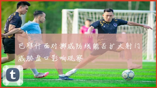 巴耶什面对挪威防线能否扩大射门威胁盘口影响观察