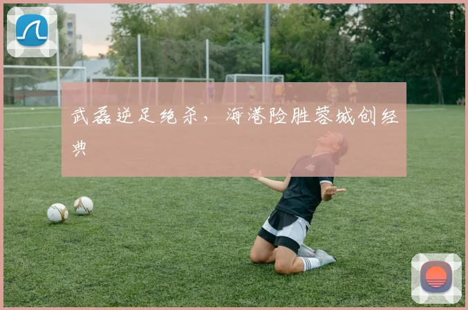 武磊逆足绝杀，海港险胜蓉城创经典