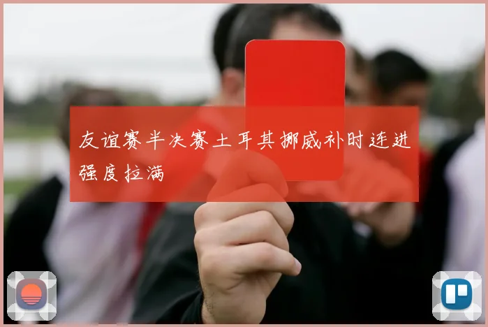 友谊赛半决赛土耳其挪威补时连进强度拉满