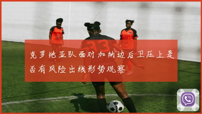 克罗地亚队面对加纳边后卫压上是否有风险出线形势观察