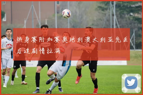 热身赛附加赛奥地利澳大利亚先丢后追剧情拉满