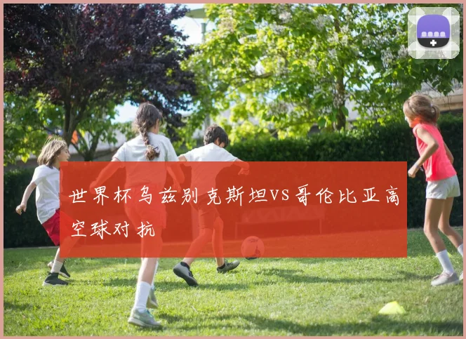 世界杯乌兹别克斯坦vs哥伦比亚高空球对抗