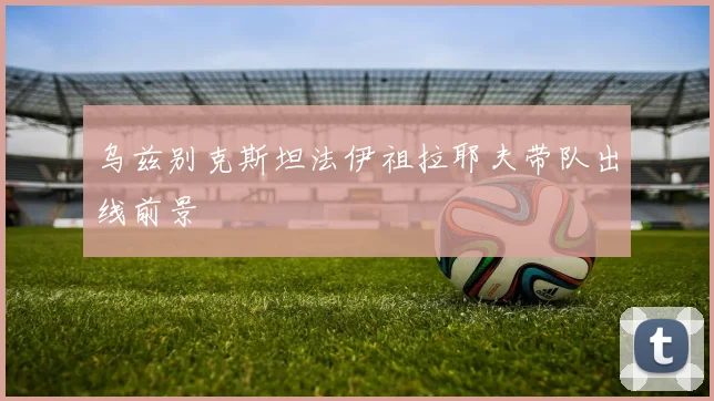 乌兹别克斯坦法伊祖拉耶夫带队出线前景