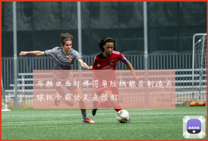 布赖坎面对佛得角防线能否制造点球机会前场支点预测