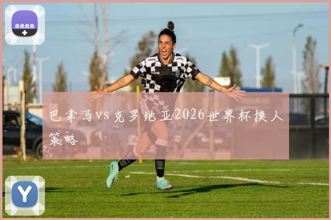 巴拿马vs克罗地亚2026世界杯换人策略