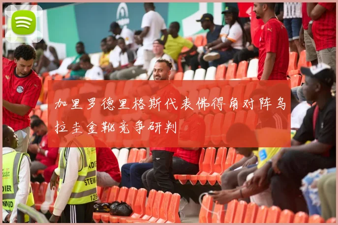 加里罗德里格斯代表佛得角对阵乌拉圭金靴竞争研判
