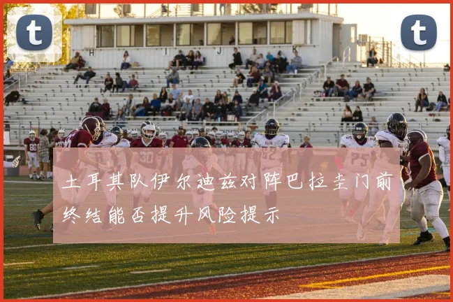 土耳其队伊尔迪兹对阵巴拉圭门前终结能否提升风险提示