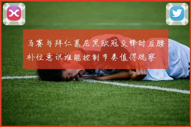 马赛与拜仁慕尼黑欧冠交锋时后腰补位意识谁能控制节奏值得观察