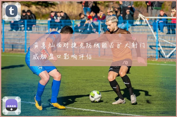 黄喜灿面对捷克防线能否扩大射门威胁盘口影响评估