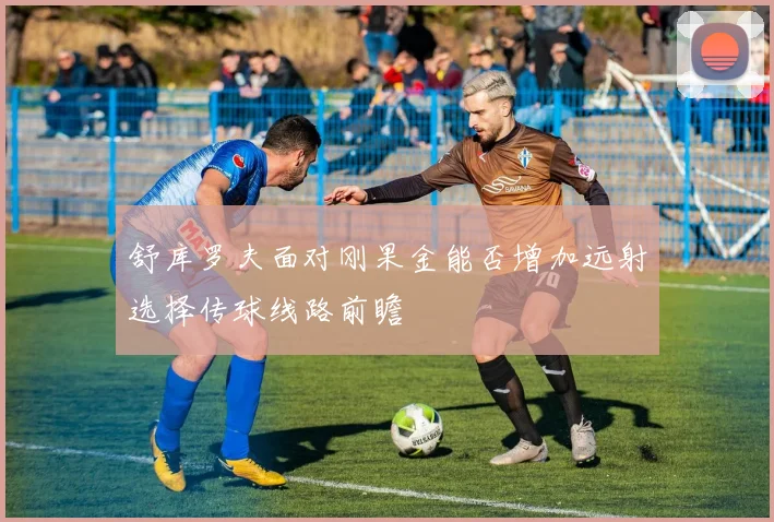 舒库罗夫面对刚果金能否增加远射选择传球线路前瞻