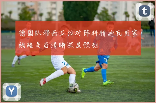 德国队穆西亚拉对阵科特迪瓦直塞线路是否清晰深度预测