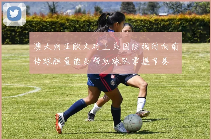 澳大利亚欧文对上美国防线时向前传球胆量能否帮助球队掌握节奏