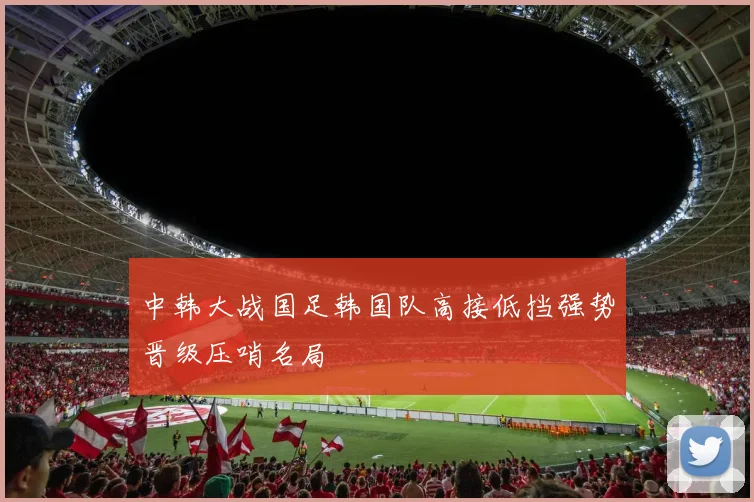 中韩大战国足韩国队高接低挡强势晋级压哨名局
