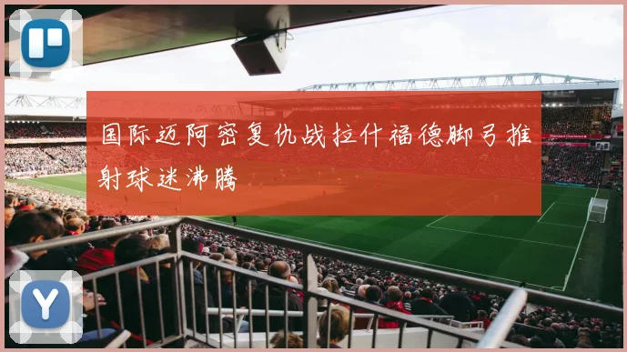 国际迈阿密复仇战拉什福德脚弓推射球迷沸腾