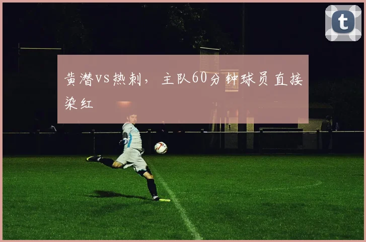 黄潜vs热刺，主队60分钟球员直接染红