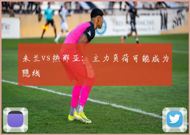 米兰vs热那亚：主力负荷可能成为隐线
