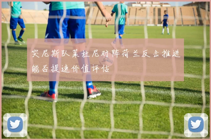 突尼斯队莱杜尼对阵荷兰反击推进能否提速价值评估