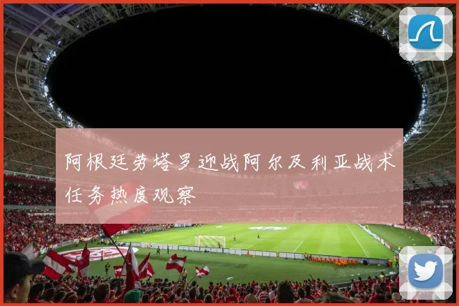 阿根廷劳塔罗迎战阿尔及利亚战术任务热度观察