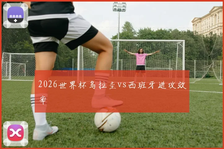 2026世界杯乌拉圭vs西班牙进攻效率