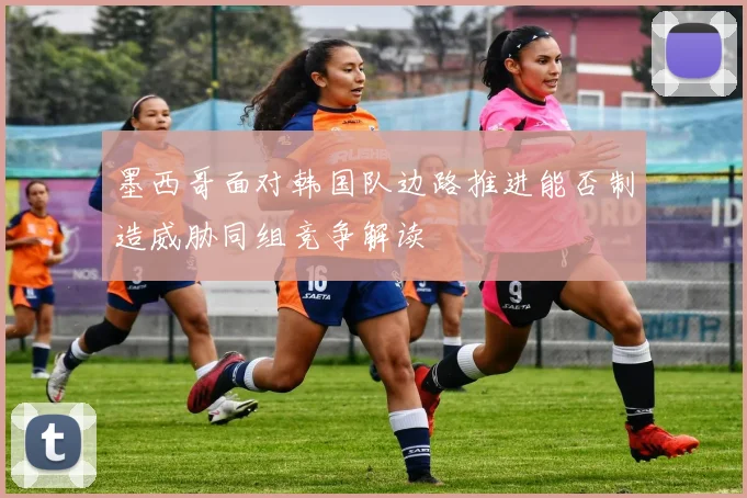 墨西哥面对韩国队边路推进能否制造威胁同组竞争解读